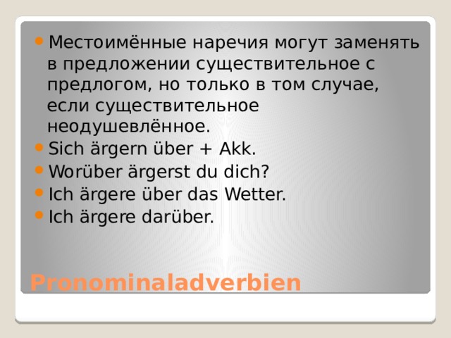 Местоимённые наречия могут заменять в предложении существительное с предлогом, но только в том случае, если существительное неодушевлённое. Sich ärgern über + Akk. Worüber ärgerst du dich? Ich ärgere über das Wetter. Ich ärgere darüber. Pronominaladverbien 