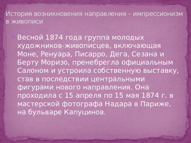 История возникновения направления – импрессионизм в живописи Весной 1874 года группа молодых художников-живописцев, включающая Моне, Ренуара, Писарро, Дега, Сезана и Берту Моризо, пренебрегла официальным Салоном и устроила собственную выставку, став в последствии центральными фигурами нового направления. Она проходила с 15 апреля по 15 мая 1874 г. в мастерской фотографа Надара в Париже, на бульваре Капуцинов. 