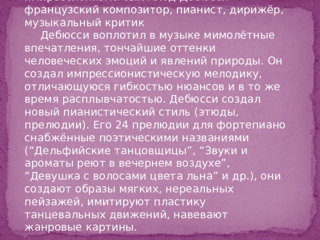 Основоположник музыкального импрессионизма был Клод Дебюсси - французский композитор, пианист, дирижёр, музыкальный критик Дебюсси воплотил в музыке мимолётные впечатления, тончайшие оттенки человеческих эмоций и явлений природы. Он создал импрессионистическую мелодику, отличающуюся гибкостью нюансов и в то же время расплывчатостью. Дебюсси создал новый пианистический стиль (этюды, прелюдии). Его 24 прелюдии для фортепиано снабжённые поэтическими названиями (“Дельфийские танцовщицы”, “Звуки и ароматы реют в вечернем воздухе”, “Девушка с волосами цвета льна” и др.), они создают образы мягких, нереальных пейзажей, имитируют пластику танцевальных движений, навевают жанровые картины. 