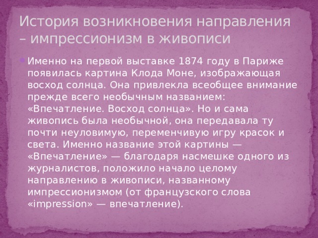 История возникновения направления – импрессионизм в живописи Именно на первой выставке 1874 году в Париже появилась картина Клода Моне, изображающая восход солнца. Она привлекла всеобщее внимание прежде всего необычным названием: «Впечатление. Восход солнца». Но и сама живопись была необычной, она передавала ту почти неуловимую, переменчивую игру красок и света. Именно название этой картины — «Впечатление» — благодаря насмешке одного из журналистов, положило начало целому направлению в живописи, названному импрессионизмом (от французского слова «impression» — впечатление). 