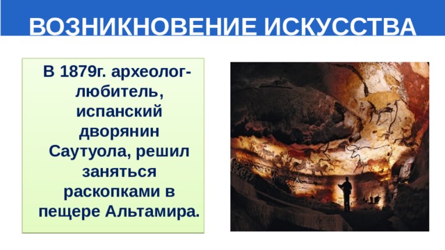  ВОЗНИКНОВЕНИЕ ИСКУССТВА  В 1879г. археолог-любитель, испанский дворянин Саутуола, решил заняться раскопками в пещере Альтамира. 