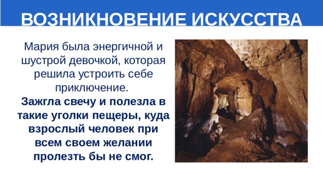  ВОЗНИКНОВЕНИЕ ИСКУССТВА Мария была энергичной и шустрой девочкой, которая решила устроить себе приключение.  Зажгла свечу и полезла в такие уголки пещеры, куда взрослый человек при всем своем желании пролезть бы не смог. 