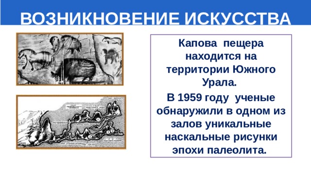  ВОЗНИКНОВЕНИЕ ИСКУССТВА Капова пещера находится на территории Южного Урала. В 1959 году ученые обнаружили в одном из залов уникальные наскальные рисунки эпохи палеолита. 
