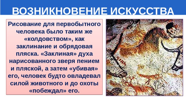  ВОЗНИКНОВЕНИЕ ИСКУССТВА Рисование для первобытного человека было таким же «колдовством», как заклинание и обрядовая пляска. «Заклиная» духа нарисованного зверя пением и пляской, а затем «убивая» его, человек будто овладевал силой животного и до охоты «побеждал» его. 