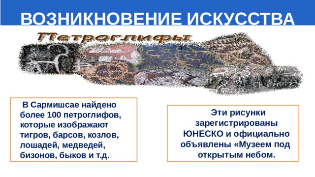  ВОЗНИКНОВЕНИЕ ИСКУССТВА  В Сармишсае найдено более 100 петроглифов, которые изображают тигров, барсов, козлов, лошадей, медведей, бизонов, быков и т.д.  Эти рисунки зарегистрированы ЮНЕСКО и официально объявлены «Музеем под открытым небом. 