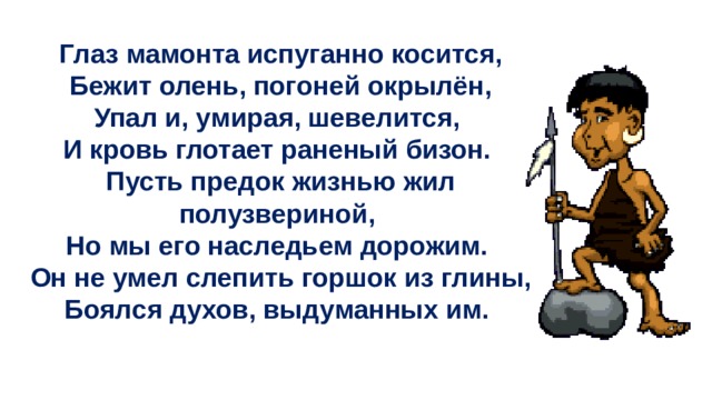 Глаз мамонта испуганно косится,  Бежит олень, погоней окрылён, Упал и, умирая, шевелится, И кровь глотает раненый бизон. Пусть предок жизнью жил полузвериной, Но мы его наследьем дорожим. Он не умел слепить горшок из глины, Боялся духов, выдуманных им. 