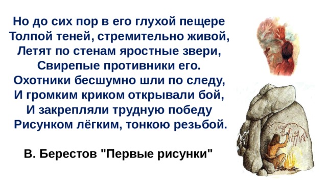  Но до сих пор в его глухой пещере Толпой теней, стремительно живой, Летят по стенам яростные звери, Свирепые противники его. Охотники бесшумно шли по следу, И громким криком открывали бой, И закрепляли трудную победу Рисунком лёгким, тонкою резьбой.  В. Берестов 