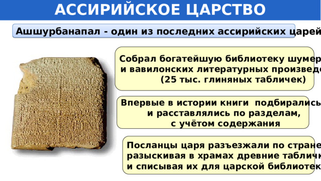 АССИРИЙСКОЕ ЦАРСТВО Ашшурбанапал - один из последних ассирийских царей Собрал богатейшую библиотеку шумерских и вавилонских литературных произведений (25 тыс. глиняных табличек) Впервые в истории книги подбирались и расставлялись по разделам,  с учётом содержания Посланцы царя разъезжали по стране, разыскивая в храмах древние таблички и списывая их для царской библиотеки. 