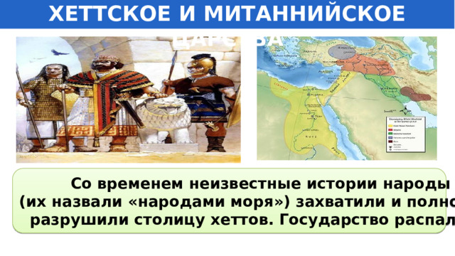 ХЕТТСКОЕ И МИТАННИЙСКОЕ ЦАРСТВА Со временем неизвестные истории народы (их назвали «народами моря») захватили и полностью разрушили столицу хеттов. Государство распалось.   