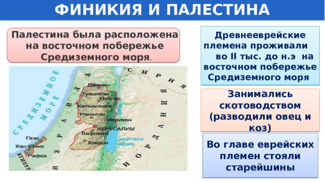 ФИНИКИЯ И ПАЛЕСТИНА Древнееврейские племена проживали во II тыс. до н.э на восточном побережье Средиземного моря Палестина была расположена на восточном побережье Средиземного моря . Занимались скотоводством (разводили овец и коз) Во главе еврейских племен стояли старейшины 