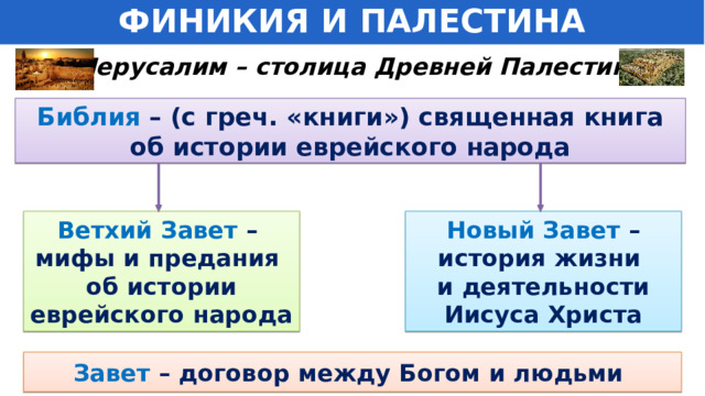 ФИНИКИЯ И ПАЛЕСТИНА Иерусалим – столица Древней Палестины . Библия – (с греч. «книги») священная книга об истории еврейского народа Ветхий Завет – Новый Завет – мифы и предания история жизни об истории и деятельности еврейского народа Иисуса Христа Завет  – договор между Богом и людьми 