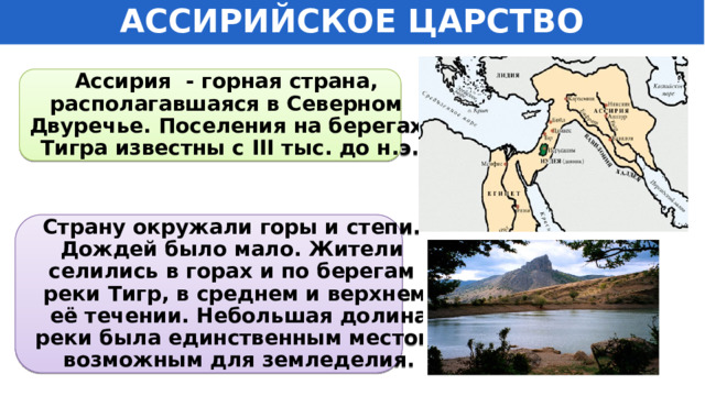 АССИРИЙСКОЕ ЦАРСТВО Ассирия - горная страна, располагавшаяся в Северном Двуречье. Поселения на берегах Тигра известны с III тыс. до н.э. Страну окружали горы и степи. Дождей было мало. Жители селились в горах и по берегам реки Тигр, в среднем и верхнем  её течении. Небольшая долина  реки была единственным местом,  возможным для земледелия. 