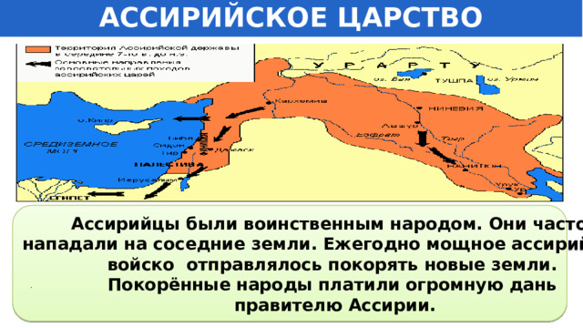 АССИРИЙСКОЕ ЦАРСТВО Ассирийцы были воинственным народом. Они часто нападали на соседние земли. Ежегодно мощное ассирийское войско отправлялось покорять новые земли.  Покорённые народы платили огромную дань  правителю Ассирии. . 