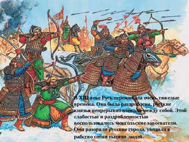 В XIII веке Русь переживала очень тяжелые времена. Она была раздроблена, русские князья непрерывно воевали между собой. Этой слабостью и раздробленностью воспользовались монгольские завоеватели. Они разоряли русские города, уводили в рабство сотни тысячи людей.  