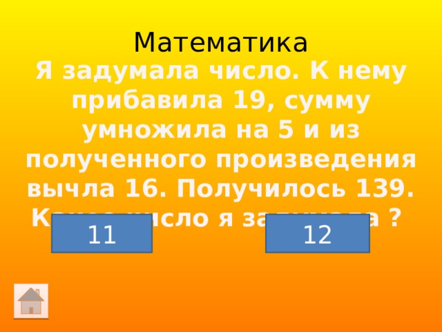 Математика Я задумала число. К нему прибавила 19, сумму умножила на 5 и из полученного произведения вычла 16. Получилось 139. Какое число я задумала ? 11 12 