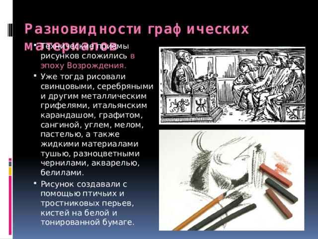 Разновидности графических материалов Технические приемы рисунков сложились в эпоху Возрождения. Уже тогда рисовали свинцовыми, серебряными и другим металлическим грифелями, итальянским карандашом, графитом, сангиной, углем, мелом, пастелью, а также жидкими материалами тушью, разноцветными чернилами, акварелью, белилами. Рисунок создавали с помощью птичьих и тростниковых перьев, кистей на белой и тонированной бумаге. 