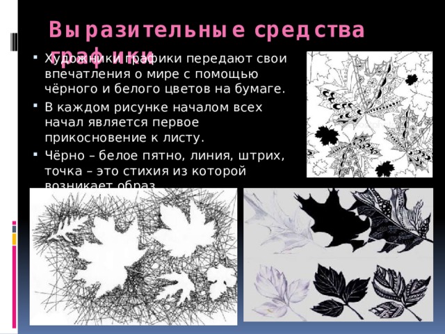 Выразительные средства графики Художники графики передают свои впечатления о мире с помощью чёрного и белого цветов на бумаге. В каждом рисунке началом всех начал является первое прикосновение к листу. Чёрно – белое пятно, линия, штрих, точка – это стихия из которой возникает образ. 