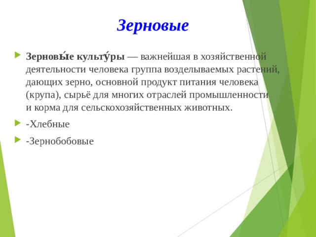 Зерновые Зерновы́е культу́ры  — важнейшая в хозяйственной деятельности человека группа возделываемых растений, дающих зерно, основной продукт питания человека (крупа), сырьё для многих отраслей промышленности и корма для сельскохозяйственных животных. -Хлебные -Зернобобовые 