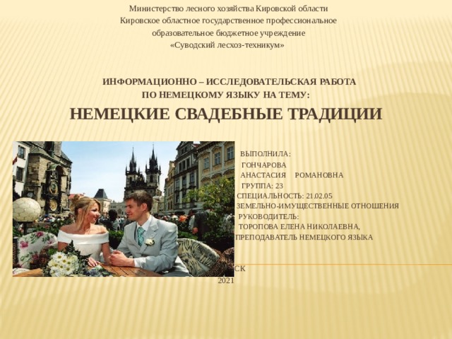 Министерство лесного хозяйства Кировской области Кировское областное государственное профессиональное  образовательное бюджетное учреждение «Суводский лесхоз-техникум»  Информационно – исследовательская работа  по немецкому языку на тему:  НЕМЕЦКИЕ СВАДЕБНЫЕ ТРАДИЦИИ     Выполнила:  Гончарова  Анастасия Романовна  Группа: 23  Специальность: 21.02.05  Земельно-имущественные отношения  Руководитель:  Торопова Елена Николаевна,  преподаватель немецкого языка     Советск  2021     