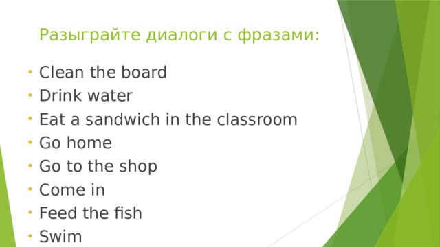Разыграйте диалоги с фразами: Clean the board Drink water Eat a sandwich in the classroom Go home Go to the shop Come in Feed the fish Swim 