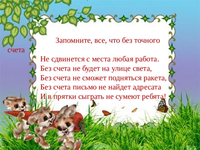 Запомните, все, что без точного счета  Не сдвинется с места любая работа.   Без счета не будет на улице света,  Без счета не сможет подняться ракета,  Без счета письмо не найдет адресата  И в прятки сыграть не сумеют ребята!