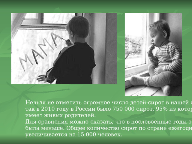 Нельзя не отметить огромное число детей-сирот в нашей стране, так в 2010 году в России было 750 000 сирот, 95% из которых имеет живых родителей. Для сравнения можно сказать, что в послевоенные годы эта цифра была меньше. Общее количество сирот по стране ежегодно увеличивается на 15 000 человек. 