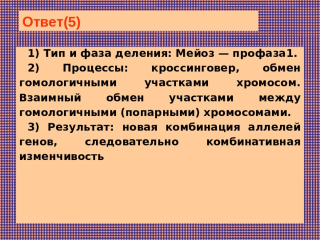 Ответ(5) 1) Тип и фаза деления: Мейоз — профаза1. 2) Процессы: кроссинговер, обмен гомологичными участками хромосом. Взаимный обмен участками между гомологичными (попарными) хромосомами. 3) Результат: новая комбинация аллелей генов, следовательно комбинативная изменчивость     