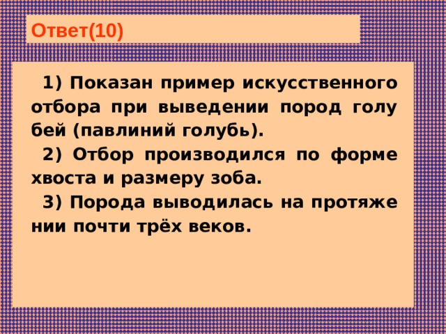 Ответ(10)  1) По­ка­зан пример ис­кус­ствен­но­го отбора при вы­ве­де­нии пород го­лу­бей (павлиний голубь). 2) Отбор про­из­во­дил­ся по форме хво­ста и раз­ме­ру зоба. 3) По­ро­да выводилась на про­тя­же­нии почти трёх веков. 