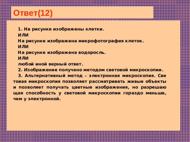 Ответ(12)  1. На ри­сун­ке изображены клетки. ИЛИ На ри­сун­ке изображена мик­ро­фо­то­гра­фия клеток. ИЛИ На ри­сун­ке изображена водоросль. ИЛИ любой иной вер­ный ответ. 2. Изоб­ра­же­ние получено ме­то­дом световой микроскопии. 3. Аль­тер­на­тив­ный метод – элек­трон­ная микроскопия. Све­то­вая микроскопия поз­во­ля­ет рассматривать живые объ­ек­ты и поз­во­ля­ет получать цвет­ные изображения, но раз­ре­ша­ю­щая способность у све­то­вой микроскопии го­раз­до меньше, чем у электронной.  