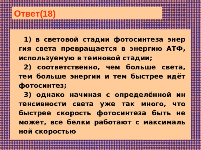 Ответ(18)  1) в све­то­вой ста­дии фо­то­син­те­за энер­гия света пре­вра­ща­ет­ся в энер­гию АТФ, ис­поль­зу­е­мую в тем­но­вой стадии; 2) соответственно, чем боль­ше света, тем боль­ше энер­гии и тем быст­рее идёт фотосинтез; 3) од­на­ко на­чи­ная с определённой ин­тен­сив­но­сти света уже так много, что быст­рее ско­рость фо­то­син­те­за быть не может, все белки ра­бо­та­ют с мак­си­маль­ной скоростью 