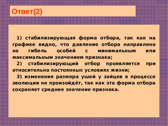 Ответ(2)  1) стабилизирующая форма отбора, так как на графике видно, что давление отбора направлено на гибель особей с минимальным или максимальным значением признака; 2) стабилизирующий отбор проявляется при относительно постоянных условиях жизни; 3) изменения размера ушей у зайцев в процессе эволюции не произойдёт, так как эта форма отбора сохраняет среднее значение признака.   