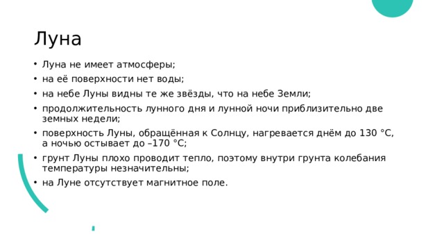 Луна Луна не имеет атмосферы; на её поверхности нет воды; на небе Луны видны те же звёзды, что на небе Земли;  продолжительность лунного дня и лунной ночи приблизительно две земных недели;  поверхность Луны, обращённая к Солнцу, нагревается днём до 130 °С, а ночью остывает до –170 °С;  грунт Луны плохо проводит тепло, поэтому внутри грунта колебания температуры незначительны; на Луне отсутствует магнитное поле. 