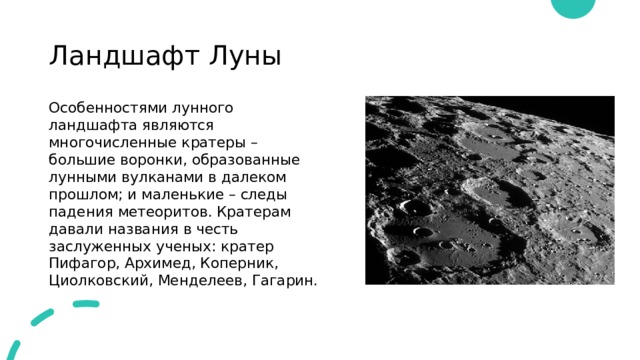 Ландшафт Луны Особенностями лунного ландшафта являются многочисленные кратеры – большие воронки, образованные лунными вулканами в далеком прошлом; и маленькие – следы падения метеоритов. Кратерам давали названия в честь заслуженных ученых: кратер Пифагор, Архимед, Коперник, Циолковский, Менделеев, Гагарин. 