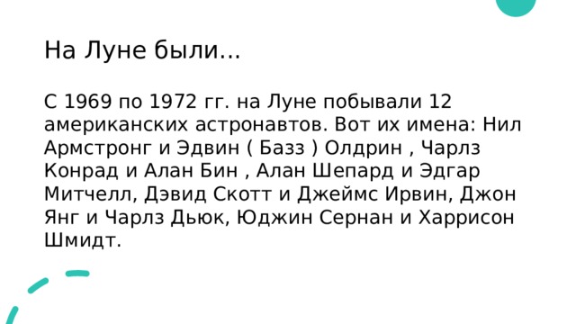 На Луне были... С 1969 по 1972 гг. на Луне побывали 12 американских астронавтов. Вот их имена: Нил Армстронг и Эдвин ( Базз ) Олдрин , Чарлз Конрад и Алан Бин , Алан Шепард и Эдгар Митчелл, Дэвид Скотт и Джеймс Ирвин, Джон Янг и Чарлз Дьюк, Юджин Сернан и Харрисон Шмидт. 