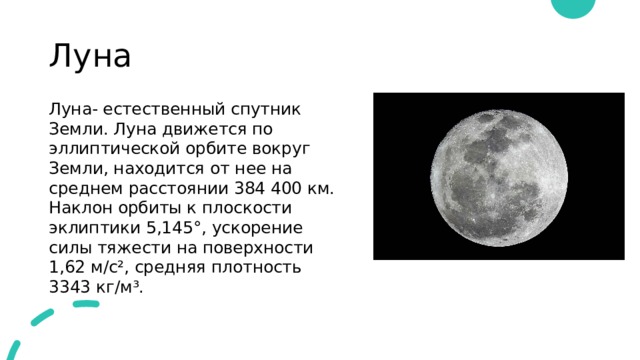 Луна Луна- естественный спутник Земли. Луна движется по эллиптической орбите вокруг Земли, находится от нее на среднем расстоянии 384 400 км. Наклон орбиты к плоскости эклиптики 5,145°, ускорение силы тяжести на поверхности 1,62 м/с², средняя плотность 3343 кг/м³. 