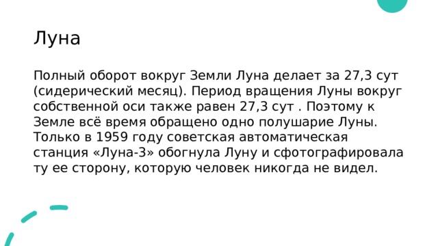 Луна Полный оборот вокруг Земли Луна делает за 27,3 сут (сидерический месяц). Период вращения Луны вокруг собственной оси также равен 27,3 сут . Поэтому к Земле всё время обращено одно полушарие Луны. Только в 1959 году советская автоматическая станция «Луна-3» обогнула Луну и сфотографировала ту ее сторону, которую человек никогда не видел. 
