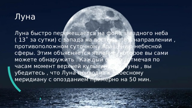 Луна Луна быстро перемещается на фоне звездного неба ( 13˚ за сутки) с запада на восток , т.е в направлении , противоположном суточному вращению небесной сферы. Этим объясняется явление, которое вы сами можете обнаружить . Каждый вечер , отмечая по часам момент верхней кульминации Луны , вы убедитесь , что Луна приходит к небесному меридиану с опозданием примерно на 50 мин. 
