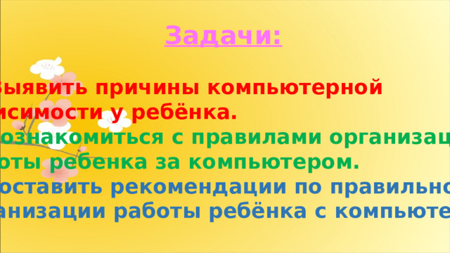 Задачи: Выявить причины компьютерной зависимости у ребёнка. 2. Познакомиться с правилами организации работы ребенка за компьютером. 3. Составить рекомендации по правильной организации работы ребёнка с компьютером. 