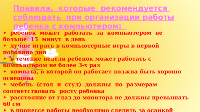 Правила, которые рекомендуется соблюдать при организации работы ребенка с компьютером: • ребенок может работать за компьютером не больше 15 минут в день • лучше играть в компьютерные игры в первой половине дня • в течение недели ребенок может работать с компьютером не более 3-х раз • комната, в которой он работает должна быть хорошо освещена • мебель (стол и стул) должны по размерам соответствовать росту ребенка • расстояние от глаз до монитора не должны превышать 60 см • в процессе работы необходимо следить за осанкой ребенка • после работы нужно сделать обязательно зарядку глаз • игровую деятельность с компьютером нужно сменить упражнениями и играми. 