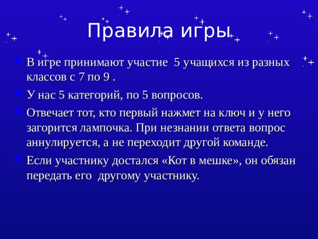 Правила игры В игре принимают участие 5 учащихся из разных классов с 7 по 9 . У нас 5 категорий, по 5 вопросов. Отвечает тот, кто первый нажмет на ключ и у него загорится лампочка. При незнании ответа вопрос аннулируется, а не переходит другой команде. Если участнику достался «Кот в мешке», он обязан передать его другому участнику. 