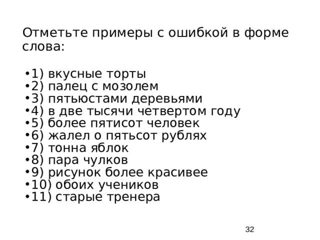 Отметьте примеры с ошибкой в форме слова: 1) вкусные торты 2) палец с мозолем 3) пятьюстами деревьями 4) в две тысячи четвертом году 5) более пятисот человек 6) жалел о пятьсот рублях 7) тонна яблок 8) пара чулков 9) рисунок более красивее 10) обоих учеников 11) старые тренера