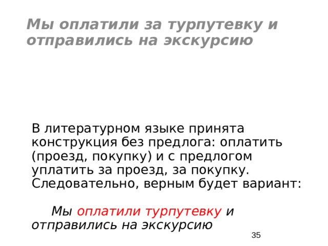 Мы оплатили за турпутевку и отправились на экскурсию В литературном языке принята конструкция без предлога: оплатить (проезд, покупку) и с предлогом уплатить за проезд, за покупку. Следовательно, верным будет вариант: Мы оплатили турпутевку и отправились на экскурсию