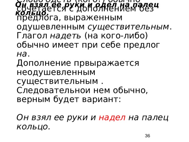 Он взял ее руки и одел на палец кольцо. Слово одеть (кого?) обычно сочетается с дополнением без предлога, выраженным одушевленным существительным . Глагол надеть (на кого-либо) обычно имеет при себе предлог на . Дополнение првыражается неодушевленным существительным . Следовательнои нем обычно, верным будет вариант: Он взял ее руки и надел на палец кольцо.