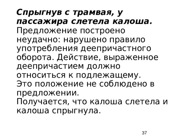 Спрыгнув с трамвая, у пассажира слетела калоша. Предложение построено неудачно: нарушено правило употребления деепричастного оборота. Действие, выраженное деепричастием должно относиться к подлежащему. Это положение не соблюдено в предложении. Получается, что калоша слетела и калоша спрыгнула.