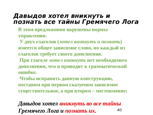 Давыдов хотел вникнуть и познать все тайны Гремячего Лога В этом предложении нарушены нормы управления. У двух глаголов ( хотел вникнуть и познать ) имеется общее зависимое слово, но каждый из глаголов требует своего дополнения. При глаголе хотел вникнуть нет необходимого дополнения, что и приводит к грамматической ошибке. Чтобы исправить данную конструкцию, поставим при первом сказуемом зависимое существительное, а при втором – местоимение: Давыдов хотел вникнуть во все тайны Гремячего Лога и познать их.