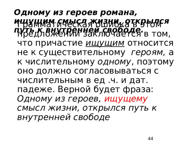 Одному из героев романа, ищущим смысл жизни, открылся путь к внутренней свободе. Грамматическая ошибка в этом предложении заключается в том, что причастие ищущим относится не к существительному героям, а к числительному одному , поэтому оно должно согласовываться с числительным в ед .ч. и дат. падеже. Верной будет фраза: Одному из героев, ищущему смысл жизни, открылся путь к внутренней свободе