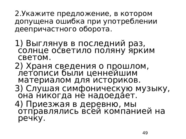 2.Укажите предложение, в котором допущена ошибка при употреблении деепричастного оборота. 1) Выглянув в последний раз, солнце осветило поляну ярким светом. 2) Храня сведения о прошлом, летописи были ценнейшим материалом для историков. 3) Слушая симфоническую музыку, она никогда не надоедает. 4) Приезжая в деревню, мы отправлялись всей компанией на речку.