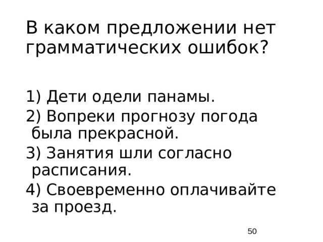 В каком предложении нет грамматических ошибок? 1) Дети одели панамы. 2) Вопреки прогнозу погода была прекрасной. 3) Занятия шли согласно расписания. 4) Своевременно оплачивайте за проезд.