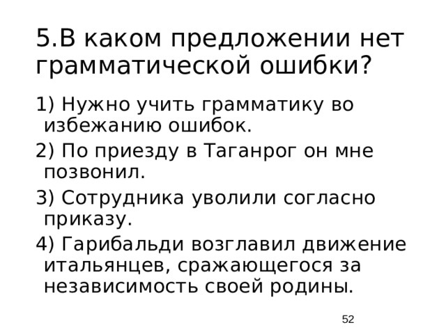 5.В каком предложении нет грамматической ошибки? 1) Нужно учить грамматику во избежанию ошибок. 2) По приезду в Таганрог он мне позвонил. 3) Сотрудника уволили согласно приказу. 4) Гарибальди возглавил движение итальянцев, сражающегося за независимость своей родины.