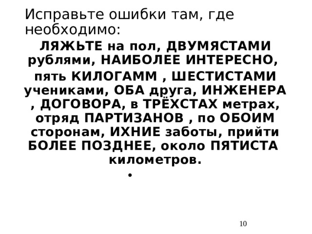 Исправьте ошибки там, где необходимо: ЛЯЖЬТЕ на пол, ДВУМЯСТАМИ рублями, НАИБОЛЕЕ ИНТЕРЕСНО, пять КИЛОГАММ , ШЕСТИСТАМИ учениками, ОБА друга, ИНЖЕНЕРА , ДОГОВОРА, в ТРЁХСТАХ метрах, отряд ПАРТИЗАНОВ , по ОБОИМ сторонам, ИХНИЕ заботы, прийти БОЛЕЕ ПОЗДНЕЕ, около ПЯТИСТА километров.  